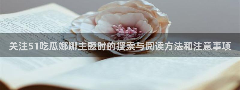 51吃瓜网网址：关注51吃瓜娜娜主题时的搜索与阅读方法和注意事项